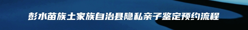 彭水苗族土家族自治县隐私亲子鉴定预约流程