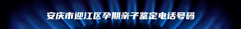 安庆市迎江区孕期亲子鉴定电话号码