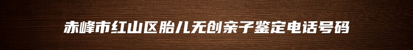 赤峰市红山区胎儿无创亲子鉴定电话号码