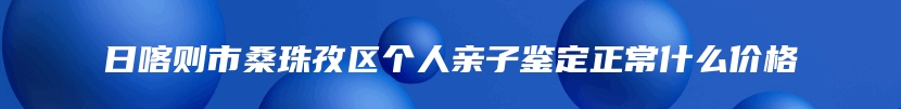 日喀则市桑珠孜区个人亲子鉴定正常什么价格