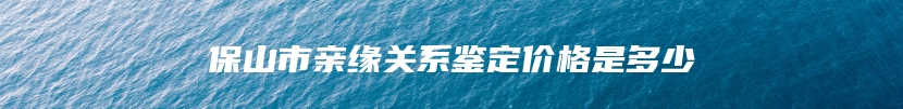 保山市亲缘关系鉴定价格是多少