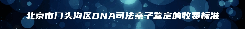 北京市门头沟区DNA司法亲子鉴定的收费标准