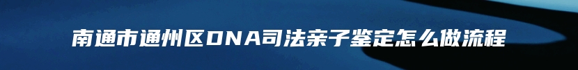 南通市通州区DNA司法亲子鉴定怎么做流程