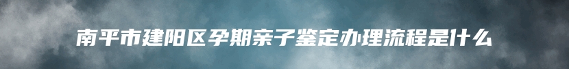 南平市建阳区孕期亲子鉴定办理流程是什么