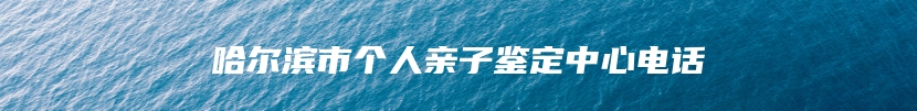 哈尔滨市个人亲子鉴定中心电话
