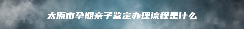 太原市孕期亲子鉴定办理流程是什么