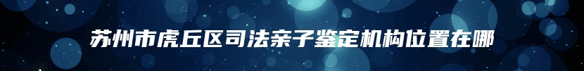 苏州市虎丘区司法亲子鉴定机构位置在哪