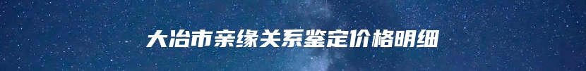 大冶市亲缘关系鉴定价格明细