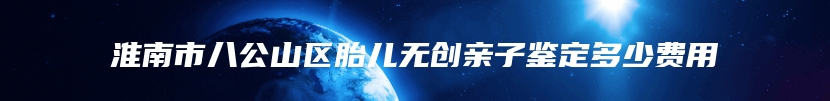 淮南市八公山区胎儿无创亲子鉴定多少费用