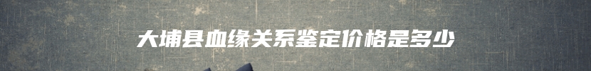 大埔县血缘关系鉴定价格是多少