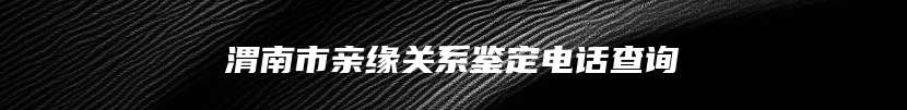 渭南市亲缘关系鉴定电话查询