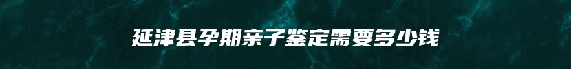 延津县孕期亲子鉴定需要多少钱