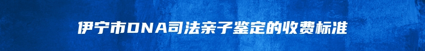 伊宁市DNA司法亲子鉴定的收费标准