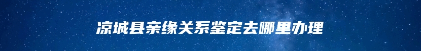 凉城县亲缘关系鉴定去哪里办理