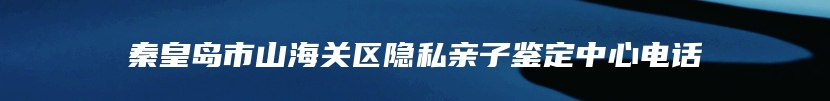 秦皇岛市山海关区隐私亲子鉴定中心电话