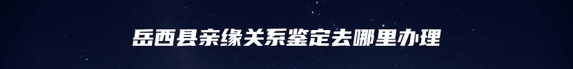 岳西县亲缘关系鉴定去哪里办理
