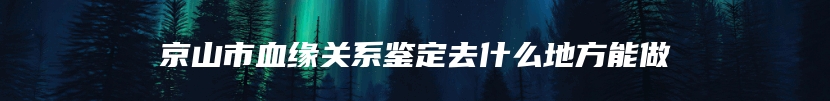 京山市血缘关系鉴定去什么地方能做