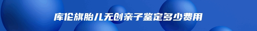 库伦旗胎儿无创亲子鉴定多少费用