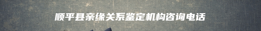 顺平县亲缘关系鉴定机构咨询电话