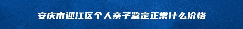 安庆市迎江区个人亲子鉴定正常什么价格