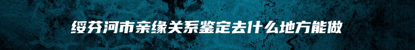 绥芬河市亲缘关系鉴定去什么地方能做