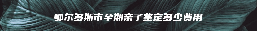 鄂尔多斯市孕期亲子鉴定多少费用