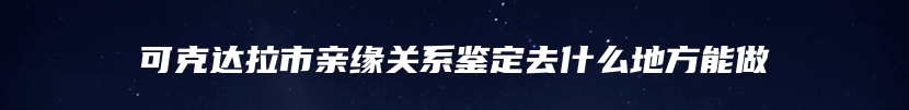 可克达拉市亲缘关系鉴定去什么地方能做