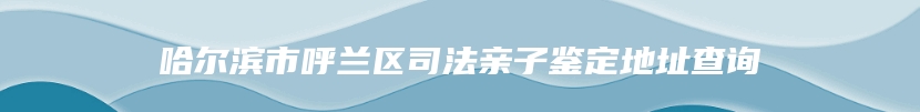 哈尔滨市呼兰区司法亲子鉴定地址查询