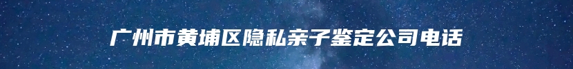 广州市黄埔区隐私亲子鉴定公司电话