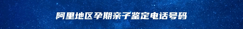 阿里地区孕期亲子鉴定电话号码