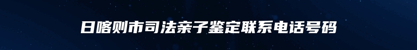 日喀则市司法亲子鉴定联系电话号码