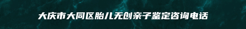大庆市大同区胎儿无创亲子鉴定咨询电话