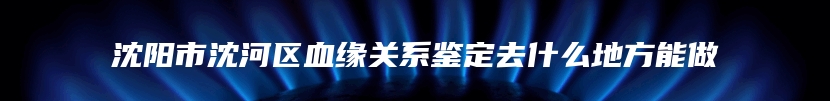 沈阳市沈河区血缘关系鉴定去什么地方能做