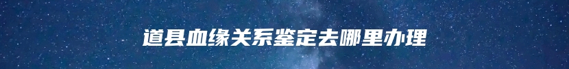 道县血缘关系鉴定去哪里办理