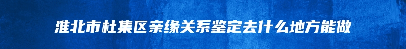 淮北市杜集区亲缘关系鉴定去什么地方能做