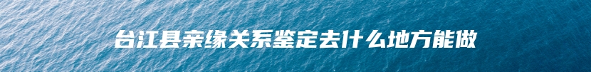 台江县亲缘关系鉴定去什么地方能做