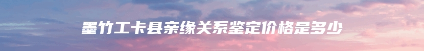 墨竹工卡县亲缘关系鉴定价格是多少