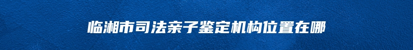 临湘市司法亲子鉴定机构位置在哪