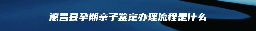 德昌县孕期亲子鉴定办理流程是什么