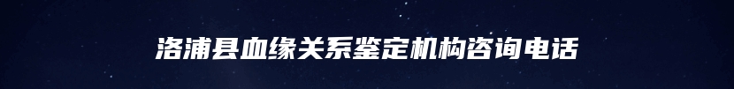 洛浦县血缘关系鉴定机构咨询电话
