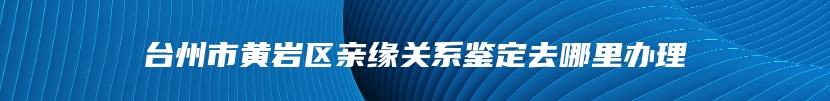 台州市黄岩区亲缘关系鉴定去哪里办理