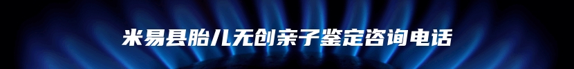 米易县胎儿无创亲子鉴定咨询电话