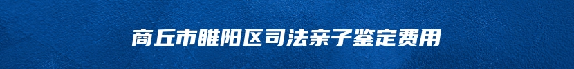 商丘市睢阳区司法亲子鉴定费用