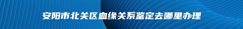 安阳市北关区血缘关系鉴定去哪里办理