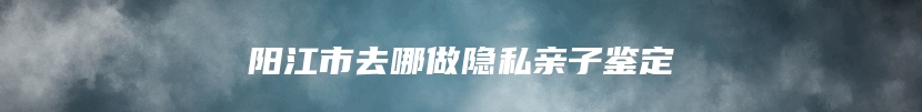 阳江市去哪做隐私亲子鉴定