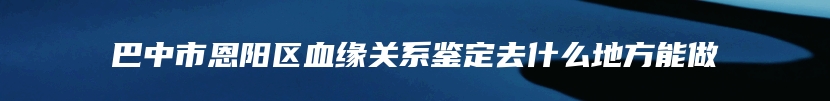 巴中市恩阳区血缘关系鉴定去什么地方能做