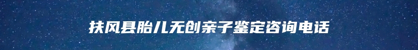 扶风县胎儿无创亲子鉴定咨询电话