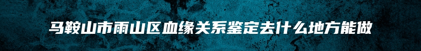 马鞍山市雨山区血缘关系鉴定去什么地方能做