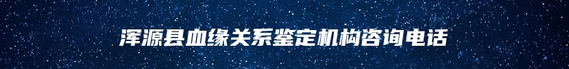 浑源县血缘关系鉴定机构咨询电话