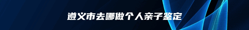 遵义市去哪做个人亲子鉴定